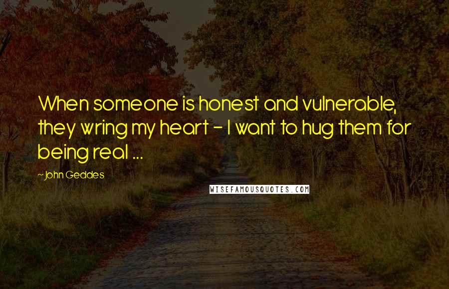 John Geddes Quotes: When someone is honest and vulnerable, they wring my heart - I want to hug them for being real ...