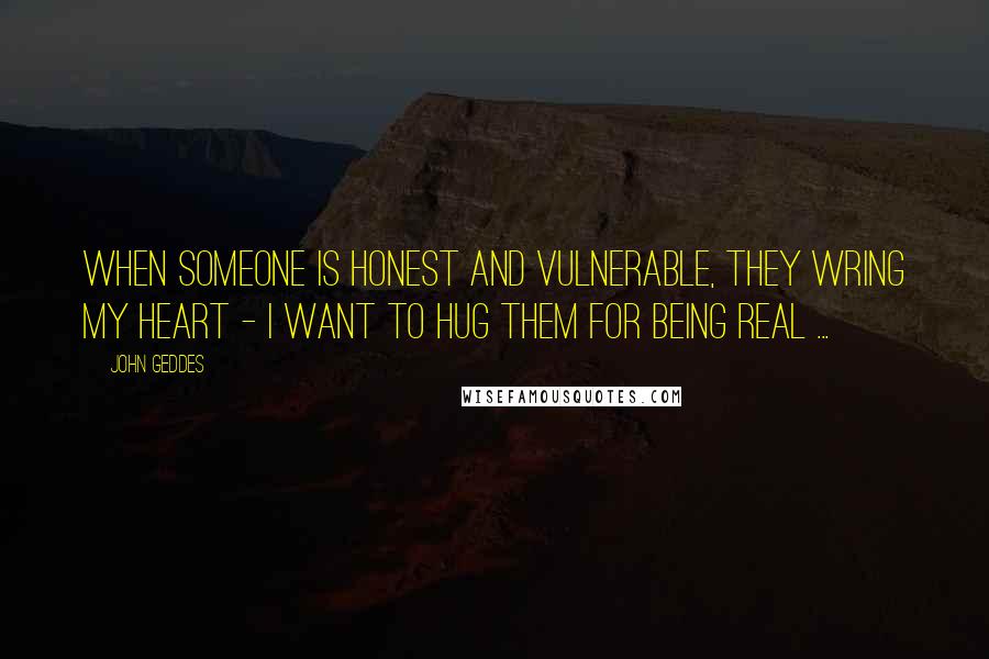 John Geddes Quotes: When someone is honest and vulnerable, they wring my heart - I want to hug them for being real ...
