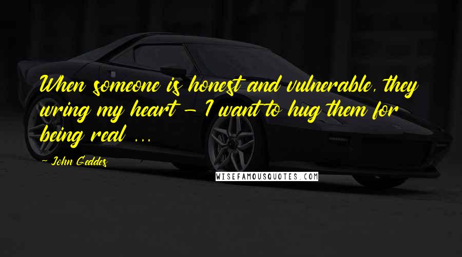 John Geddes Quotes: When someone is honest and vulnerable, they wring my heart - I want to hug them for being real ...