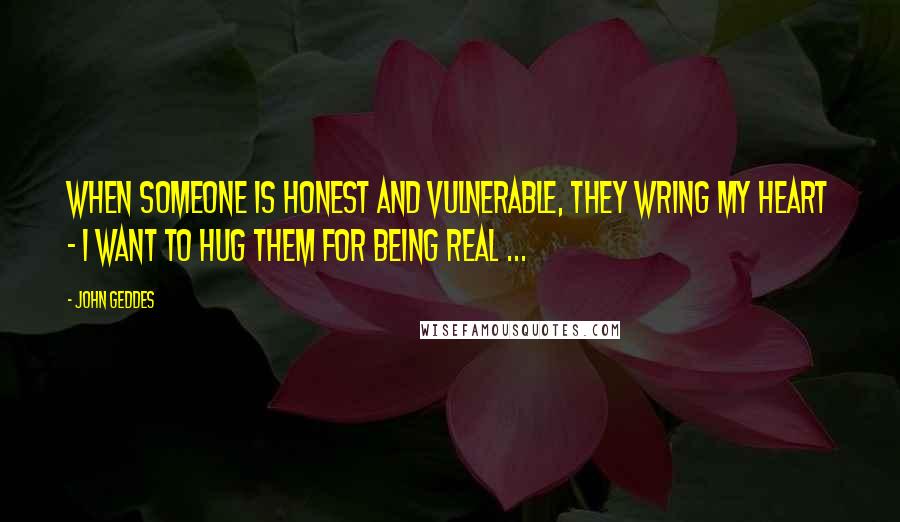 John Geddes Quotes: When someone is honest and vulnerable, they wring my heart - I want to hug them for being real ...