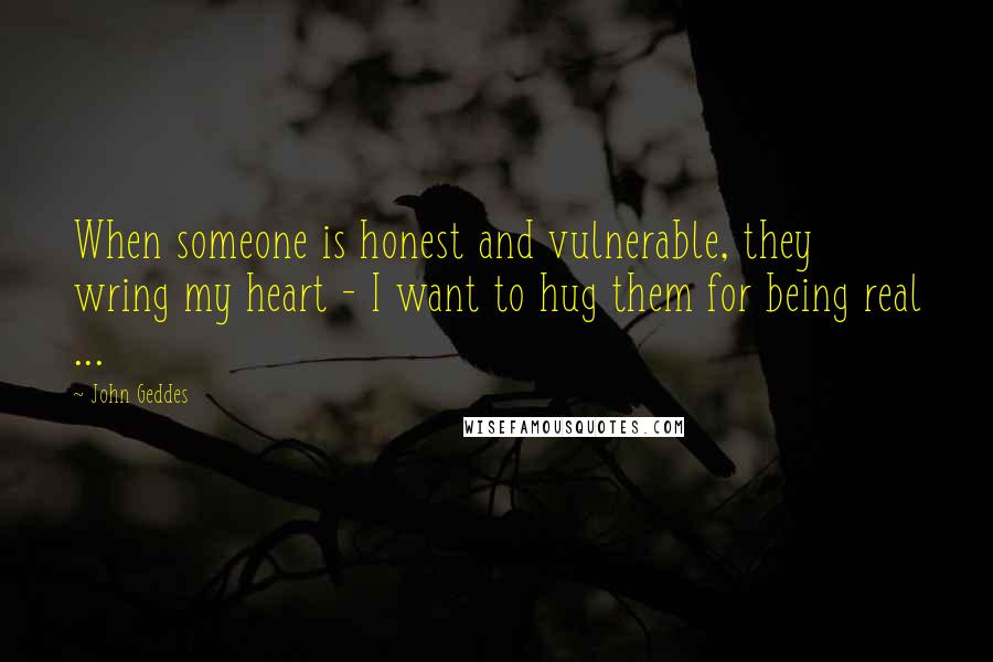 John Geddes Quotes: When someone is honest and vulnerable, they wring my heart - I want to hug them for being real ...
