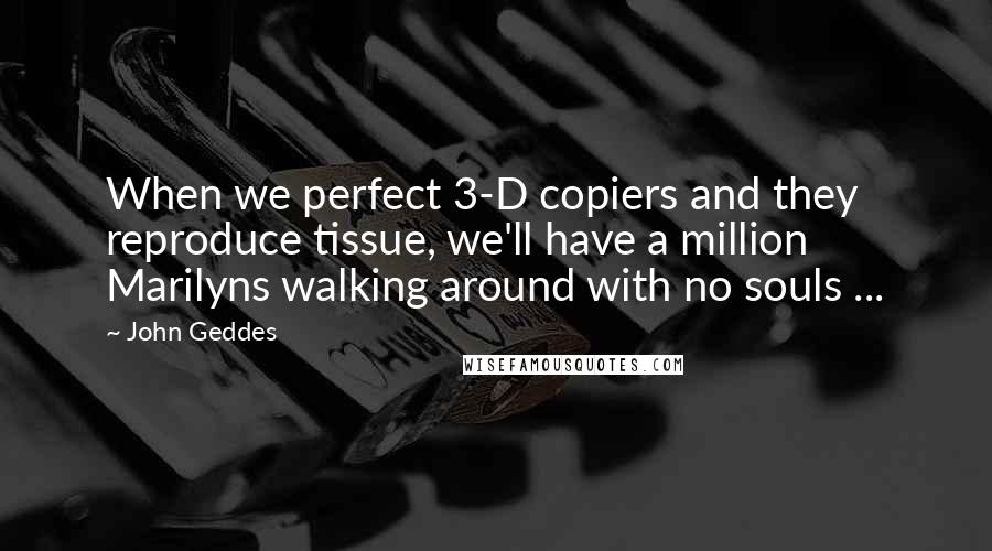 John Geddes Quotes: When we perfect 3-D copiers and they reproduce tissue, we'll have a million Marilyns walking around with no souls ...