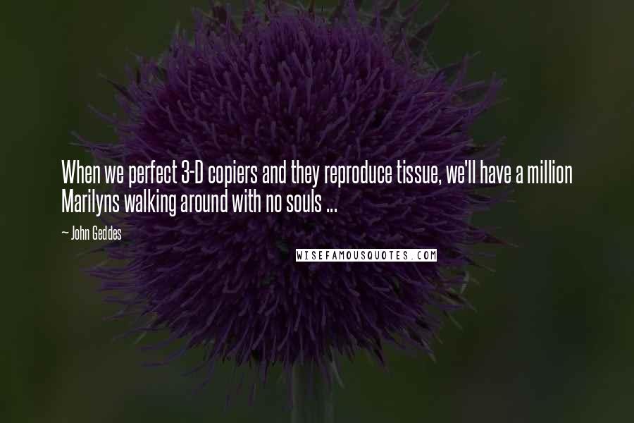 John Geddes Quotes: When we perfect 3-D copiers and they reproduce tissue, we'll have a million Marilyns walking around with no souls ...