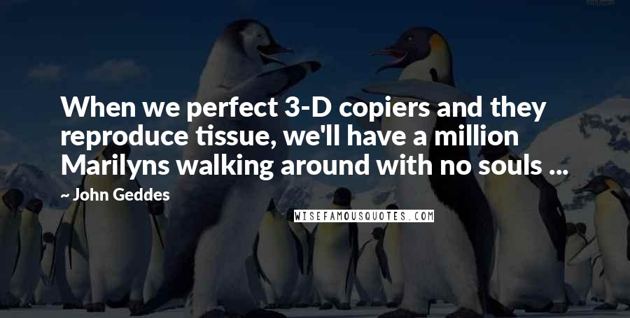 John Geddes Quotes: When we perfect 3-D copiers and they reproduce tissue, we'll have a million Marilyns walking around with no souls ...
