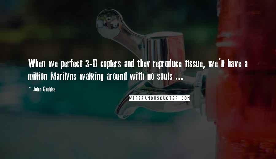 John Geddes Quotes: When we perfect 3-D copiers and they reproduce tissue, we'll have a million Marilyns walking around with no souls ...