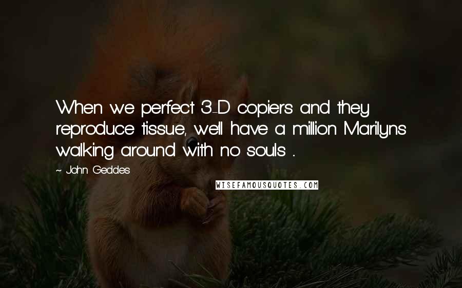 John Geddes Quotes: When we perfect 3-D copiers and they reproduce tissue, we'll have a million Marilyns walking around with no souls ...