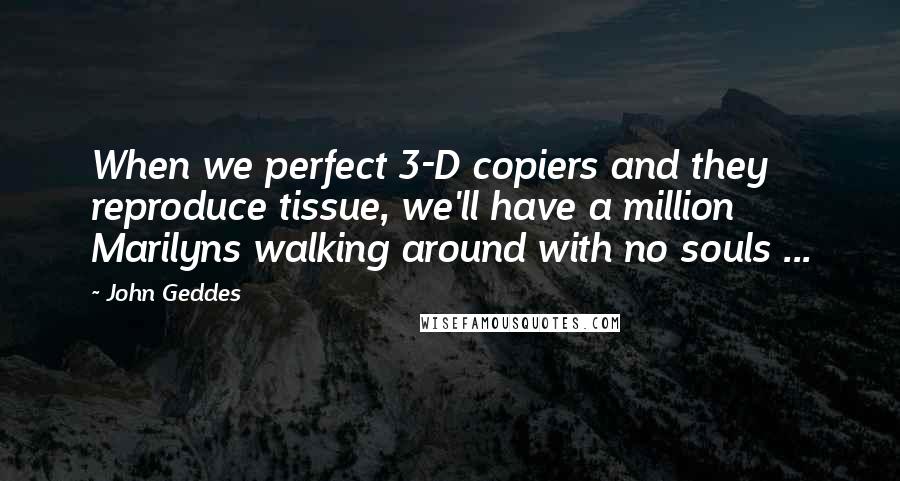John Geddes Quotes: When we perfect 3-D copiers and they reproduce tissue, we'll have a million Marilyns walking around with no souls ...