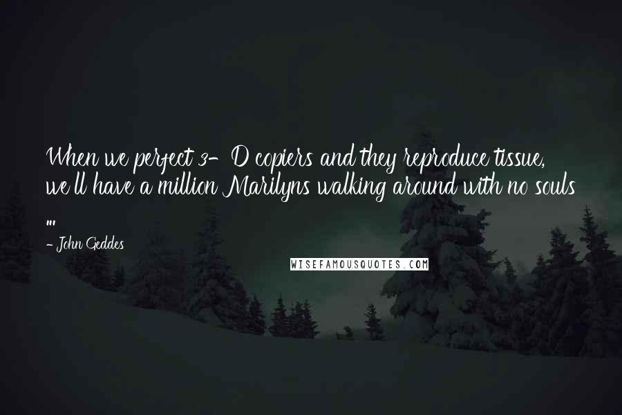 John Geddes Quotes: When we perfect 3-D copiers and they reproduce tissue, we'll have a million Marilyns walking around with no souls ...