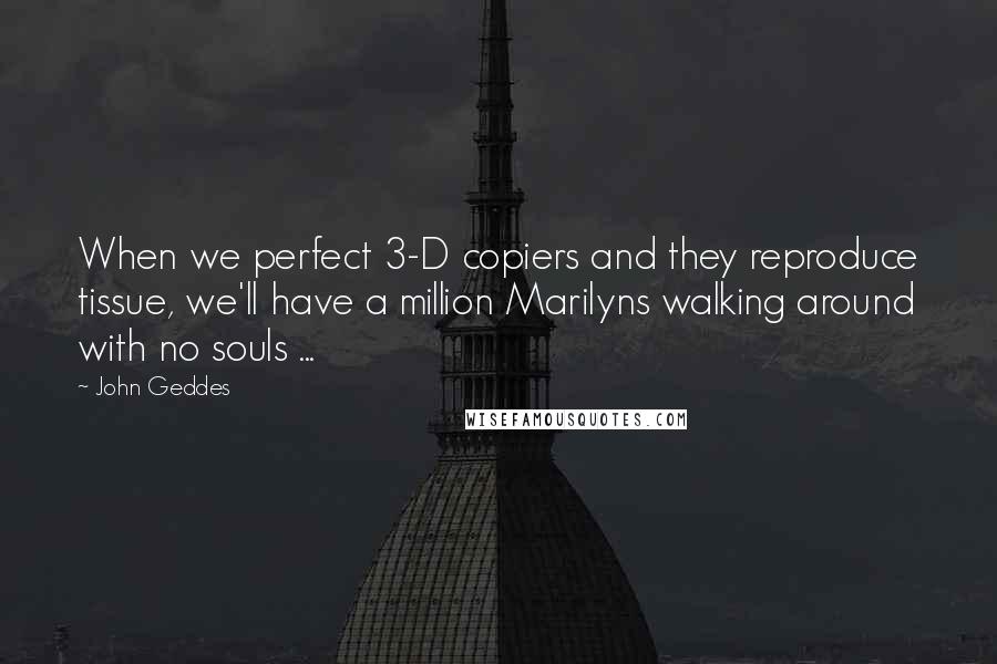John Geddes Quotes: When we perfect 3-D copiers and they reproduce tissue, we'll have a million Marilyns walking around with no souls ...
