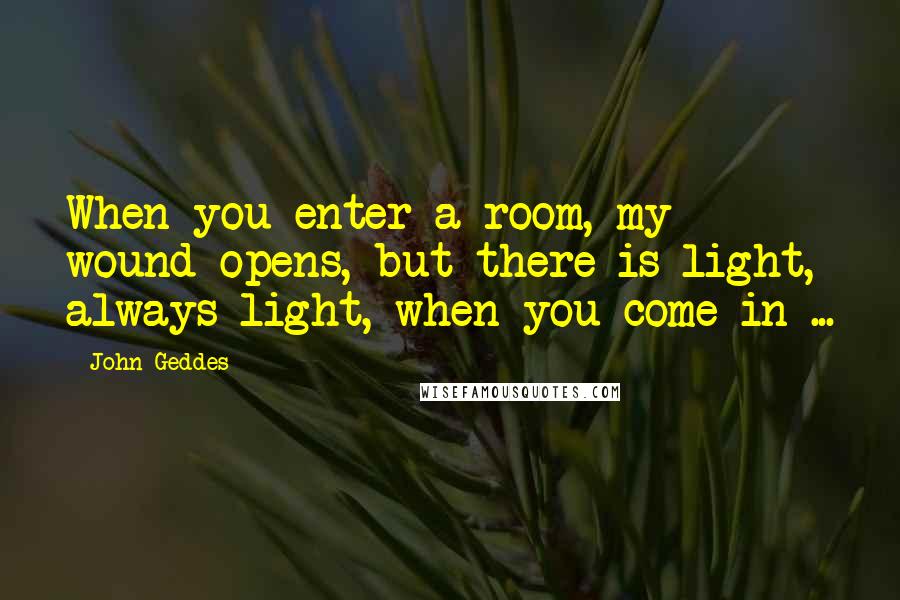 John Geddes Quotes: When you enter a room, my wound opens, but there is light, always light, when you come in ...