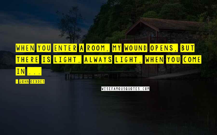 John Geddes Quotes: When you enter a room, my wound opens, but there is light, always light, when you come in ...