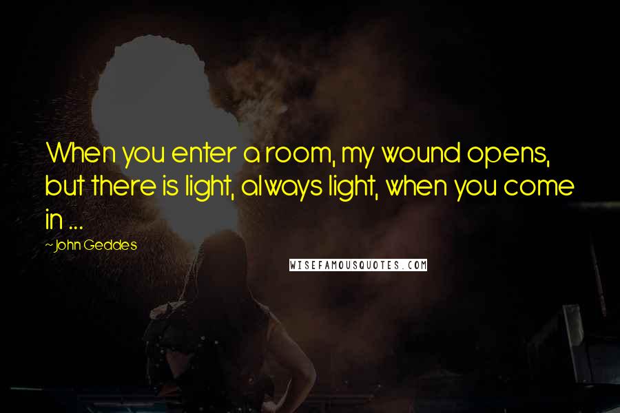 John Geddes Quotes: When you enter a room, my wound opens, but there is light, always light, when you come in ...