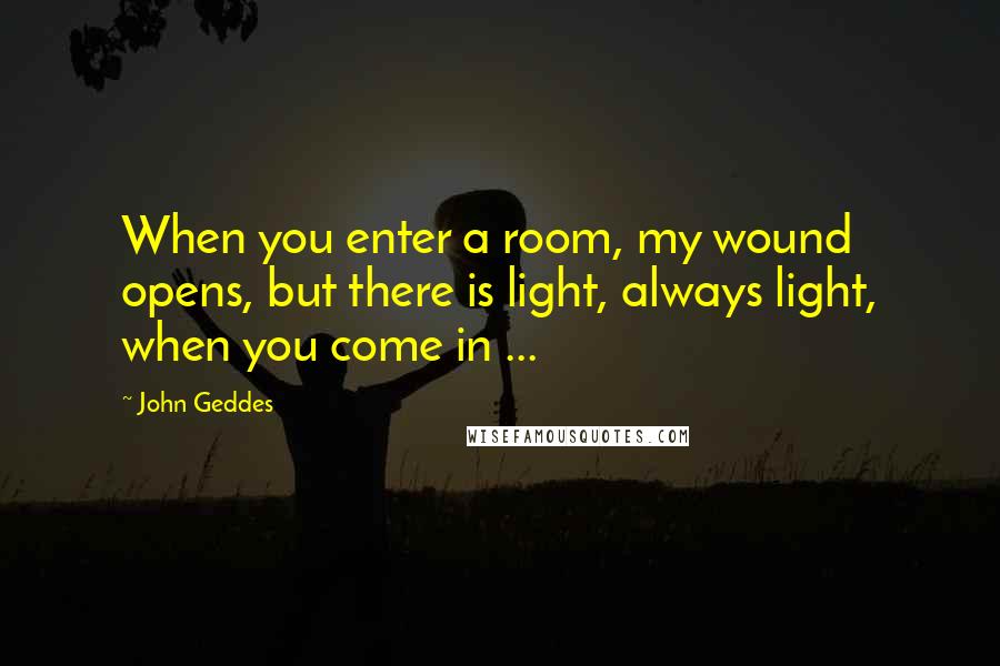 John Geddes Quotes: When you enter a room, my wound opens, but there is light, always light, when you come in ...