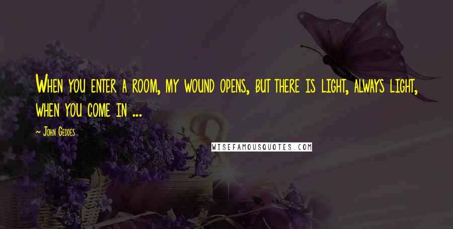 John Geddes Quotes: When you enter a room, my wound opens, but there is light, always light, when you come in ...