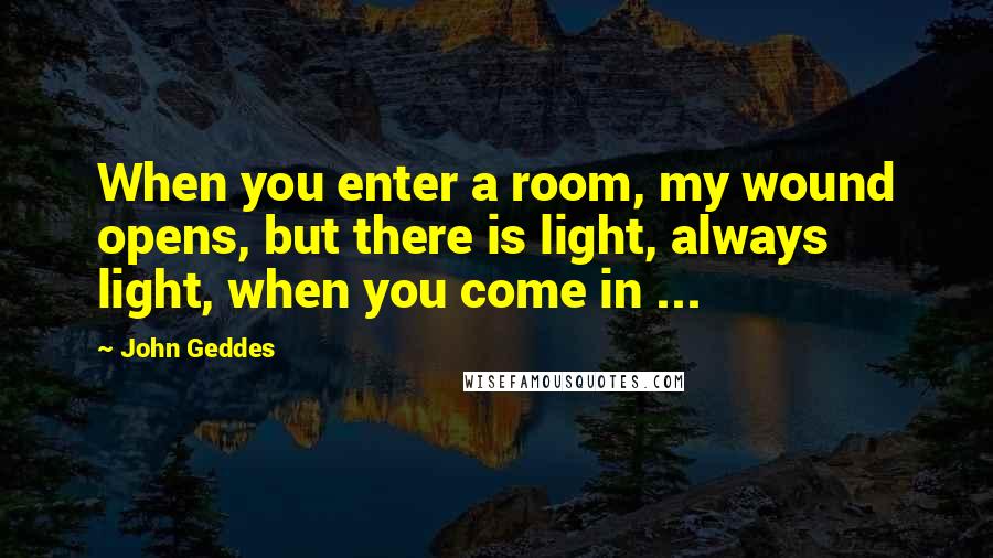 John Geddes Quotes: When you enter a room, my wound opens, but there is light, always light, when you come in ...