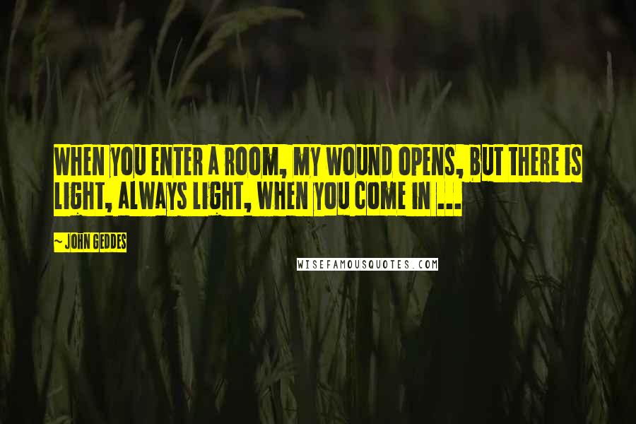 John Geddes Quotes: When you enter a room, my wound opens, but there is light, always light, when you come in ...