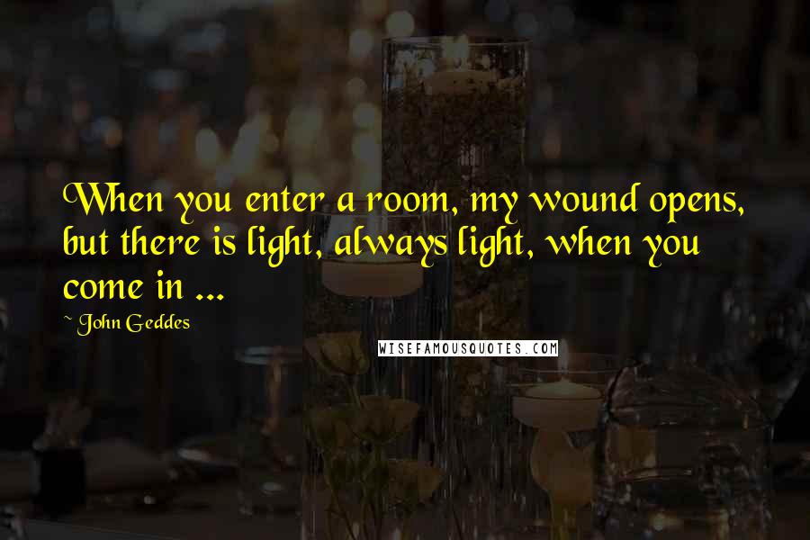 John Geddes Quotes: When you enter a room, my wound opens, but there is light, always light, when you come in ...
