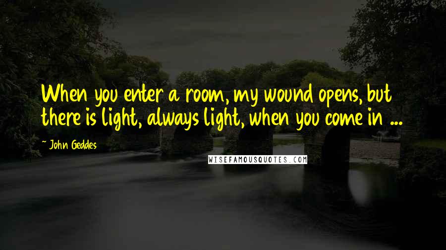 John Geddes Quotes: When you enter a room, my wound opens, but there is light, always light, when you come in ...