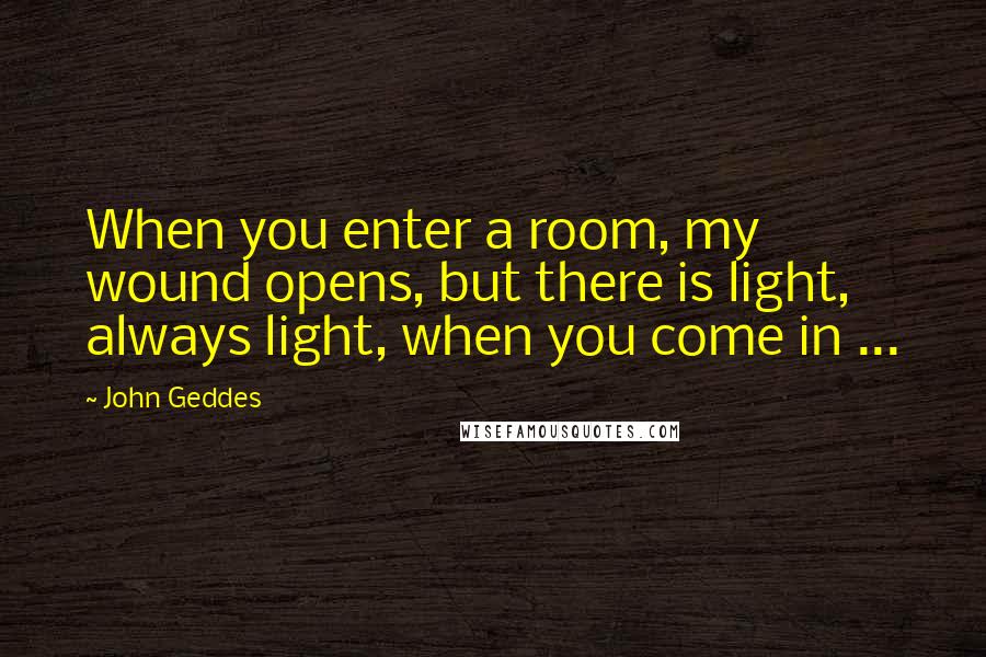 John Geddes Quotes: When you enter a room, my wound opens, but there is light, always light, when you come in ...