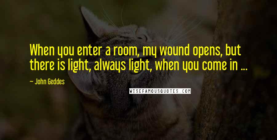 John Geddes Quotes: When you enter a room, my wound opens, but there is light, always light, when you come in ...