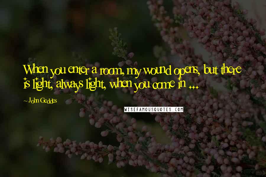 John Geddes Quotes: When you enter a room, my wound opens, but there is light, always light, when you come in ...