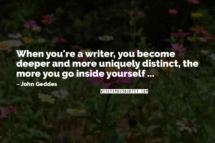 John Geddes Quotes: When you're a writer, you become deeper and more uniquely distinct, the more you go inside yourself ...