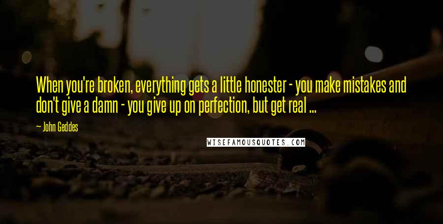 John Geddes Quotes: When you're broken, everything gets a little honester - you make mistakes and don't give a damn - you give up on perfection, but get real ...
