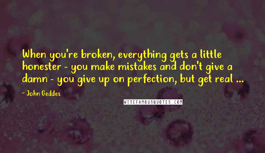 John Geddes Quotes: When you're broken, everything gets a little honester - you make mistakes and don't give a damn - you give up on perfection, but get real ...