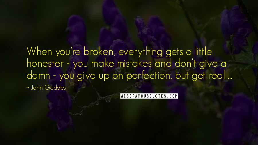 John Geddes Quotes: When you're broken, everything gets a little honester - you make mistakes and don't give a damn - you give up on perfection, but get real ...