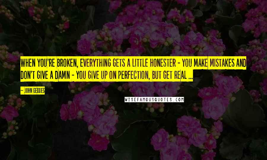 John Geddes Quotes: When you're broken, everything gets a little honester - you make mistakes and don't give a damn - you give up on perfection, but get real ...