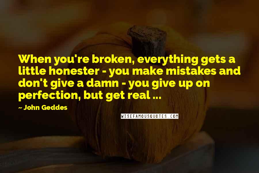 John Geddes Quotes: When you're broken, everything gets a little honester - you make mistakes and don't give a damn - you give up on perfection, but get real ...