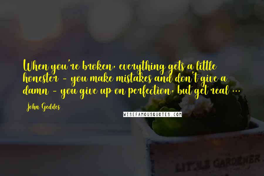 John Geddes Quotes: When you're broken, everything gets a little honester - you make mistakes and don't give a damn - you give up on perfection, but get real ...