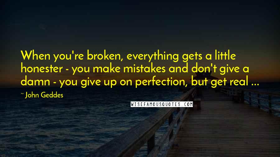 John Geddes Quotes: When you're broken, everything gets a little honester - you make mistakes and don't give a damn - you give up on perfection, but get real ...