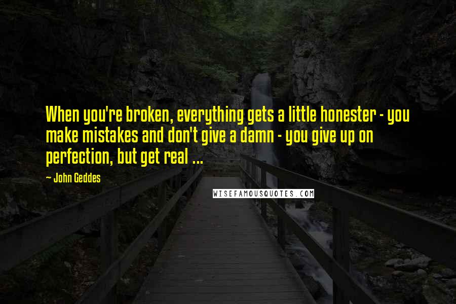 John Geddes Quotes: When you're broken, everything gets a little honester - you make mistakes and don't give a damn - you give up on perfection, but get real ...