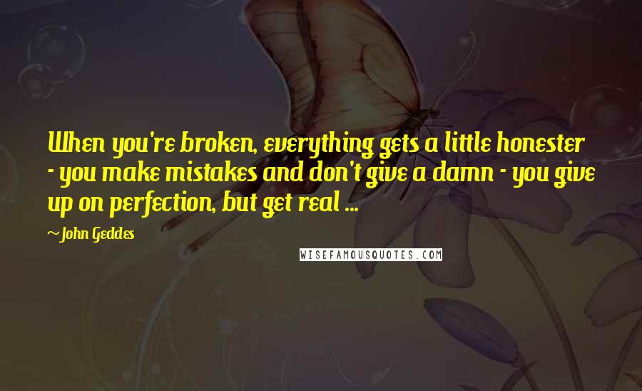 John Geddes Quotes: When you're broken, everything gets a little honester - you make mistakes and don't give a damn - you give up on perfection, but get real ...