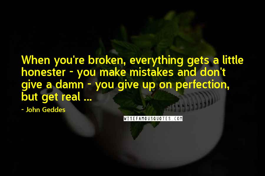 John Geddes Quotes: When you're broken, everything gets a little honester - you make mistakes and don't give a damn - you give up on perfection, but get real ...