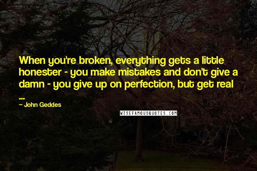 John Geddes Quotes: When you're broken, everything gets a little honester - you make mistakes and don't give a damn - you give up on perfection, but get real ...