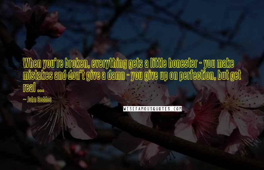 John Geddes Quotes: When you're broken, everything gets a little honester - you make mistakes and don't give a damn - you give up on perfection, but get real ...