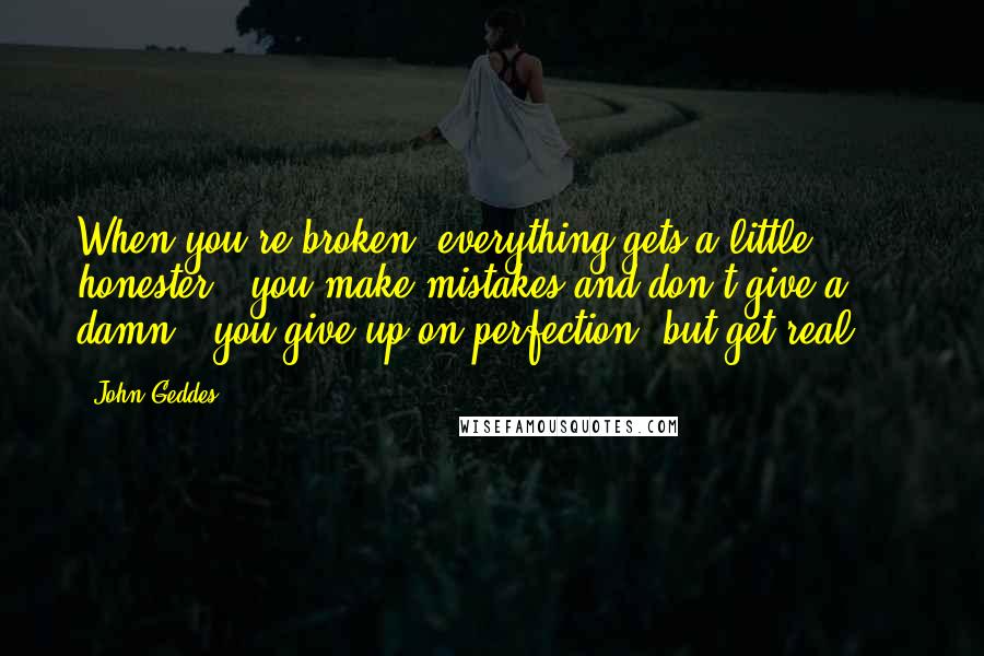 John Geddes Quotes: When you're broken, everything gets a little honester - you make mistakes and don't give a damn - you give up on perfection, but get real ...