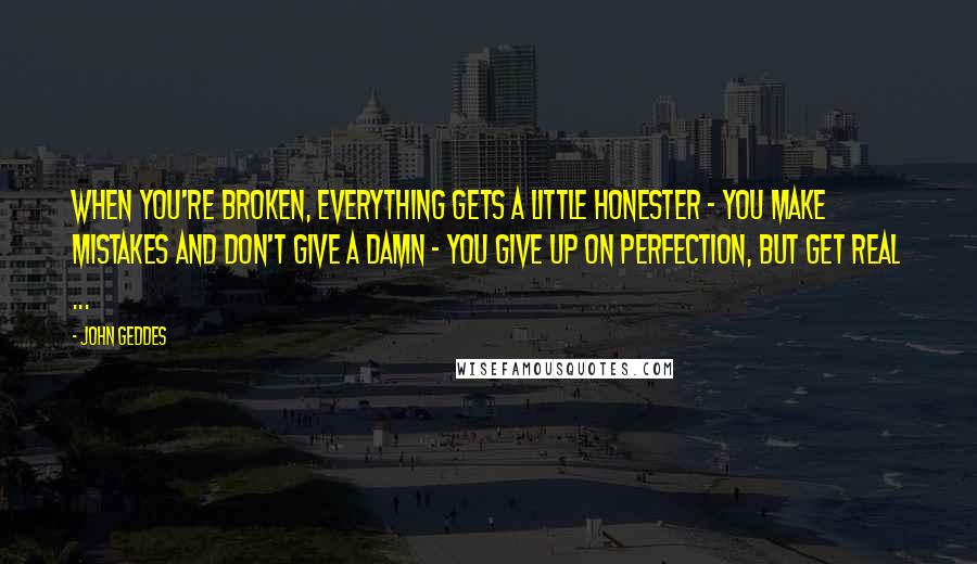 John Geddes Quotes: When you're broken, everything gets a little honester - you make mistakes and don't give a damn - you give up on perfection, but get real ...