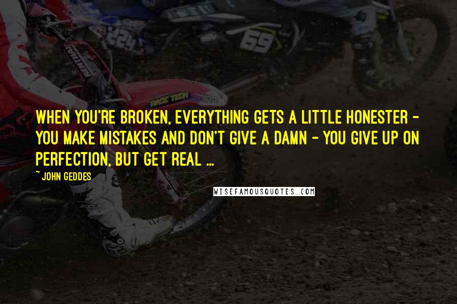 John Geddes Quotes: When you're broken, everything gets a little honester - you make mistakes and don't give a damn - you give up on perfection, but get real ...