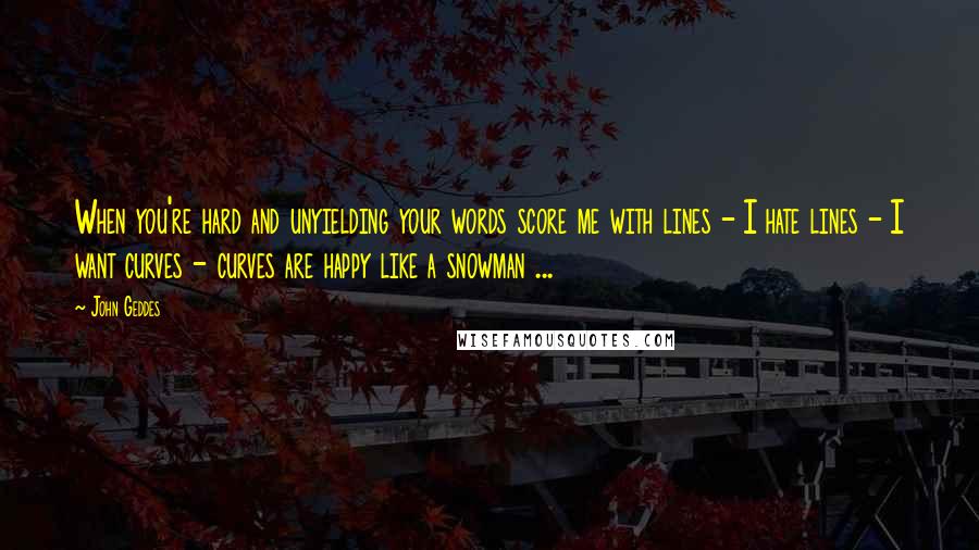 John Geddes Quotes: When you're hard and unyielding your words score me with lines - I hate lines - I want curves - curves are happy like a snowman ...