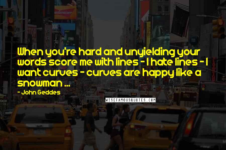 John Geddes Quotes: When you're hard and unyielding your words score me with lines - I hate lines - I want curves - curves are happy like a snowman ...