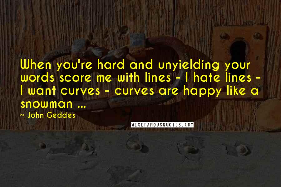 John Geddes Quotes: When you're hard and unyielding your words score me with lines - I hate lines - I want curves - curves are happy like a snowman ...