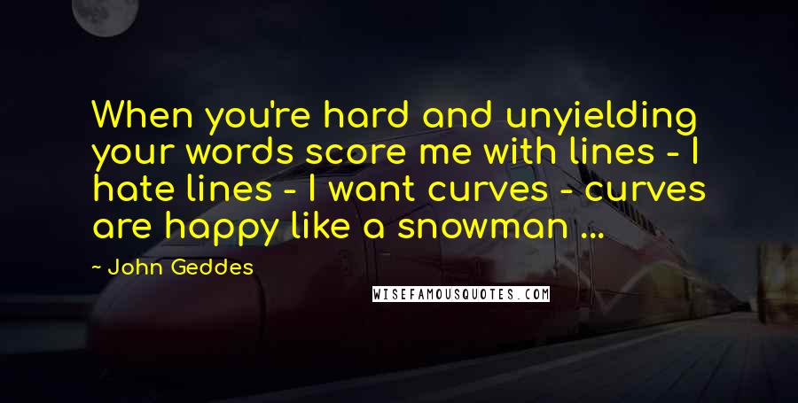 John Geddes Quotes: When you're hard and unyielding your words score me with lines - I hate lines - I want curves - curves are happy like a snowman ...