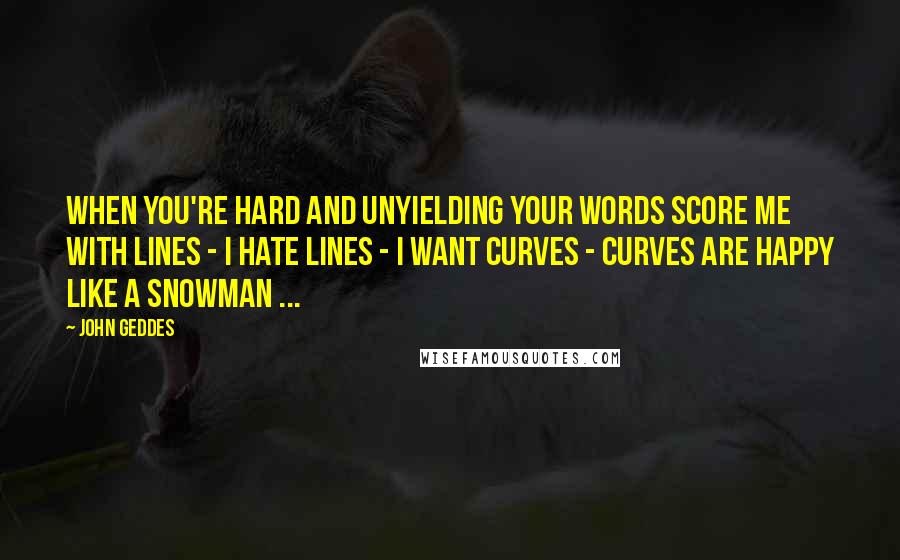 John Geddes Quotes: When you're hard and unyielding your words score me with lines - I hate lines - I want curves - curves are happy like a snowman ...