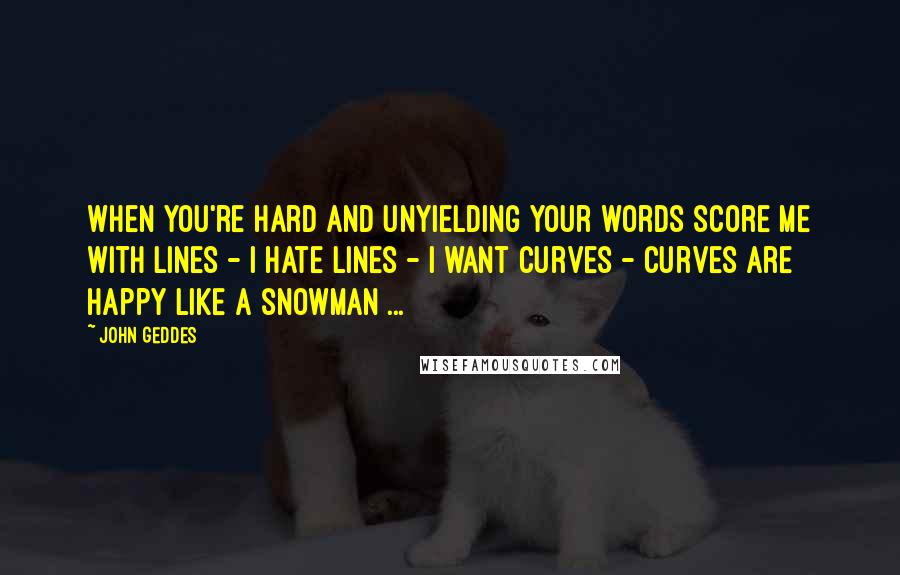 John Geddes Quotes: When you're hard and unyielding your words score me with lines - I hate lines - I want curves - curves are happy like a snowman ...