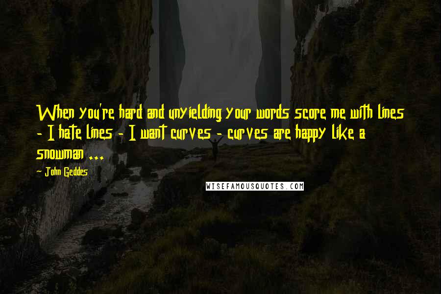 John Geddes Quotes: When you're hard and unyielding your words score me with lines - I hate lines - I want curves - curves are happy like a snowman ...