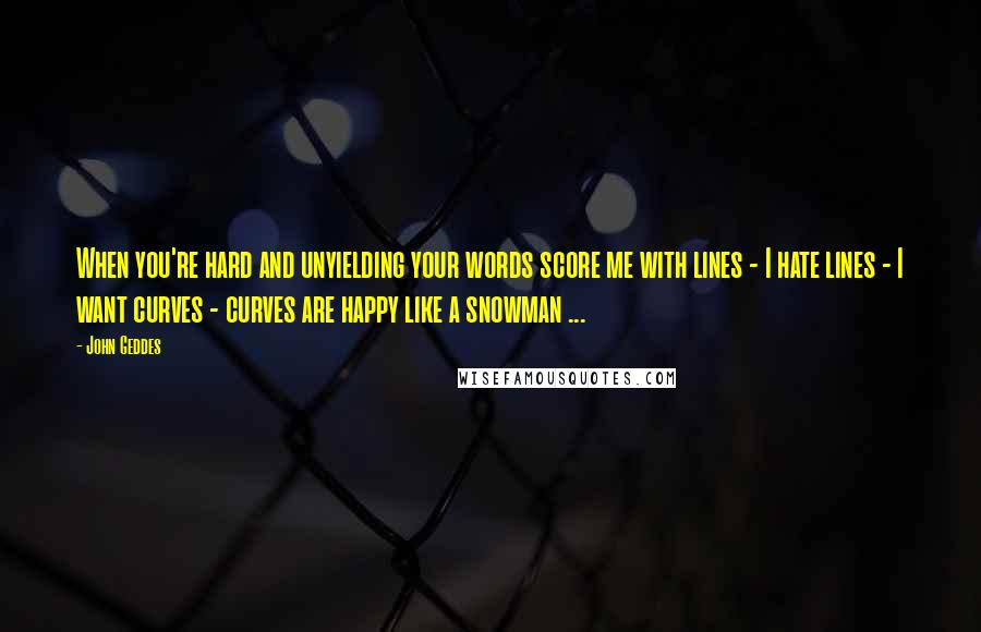 John Geddes Quotes: When you're hard and unyielding your words score me with lines - I hate lines - I want curves - curves are happy like a snowman ...