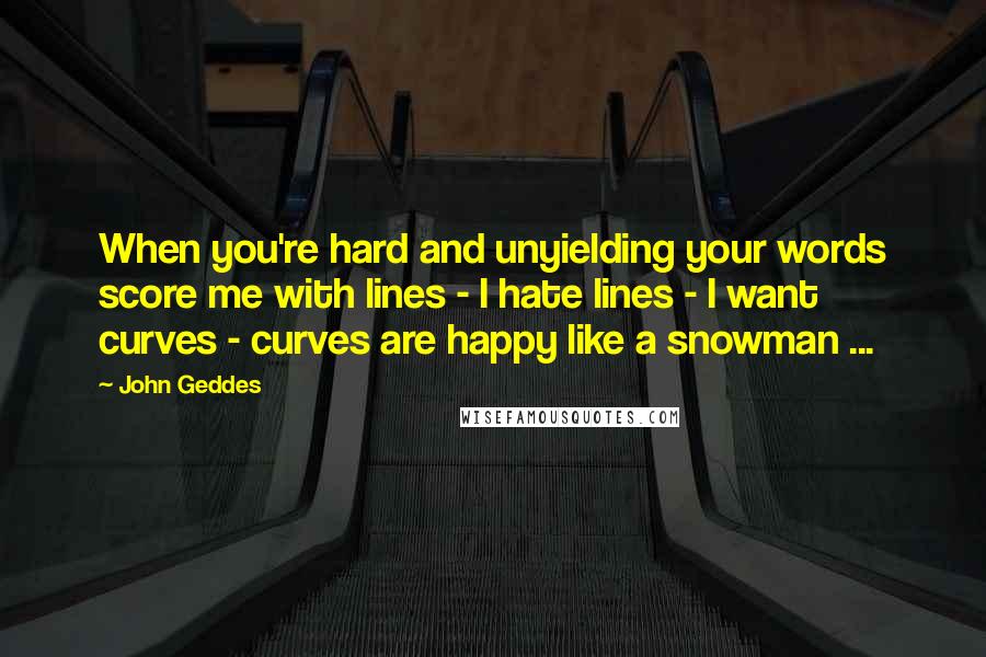 John Geddes Quotes: When you're hard and unyielding your words score me with lines - I hate lines - I want curves - curves are happy like a snowman ...